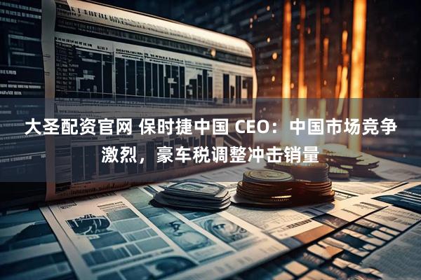大圣配资官网 保时捷中国 CEO:中国市场竞争激烈,豪车税调整冲击销量