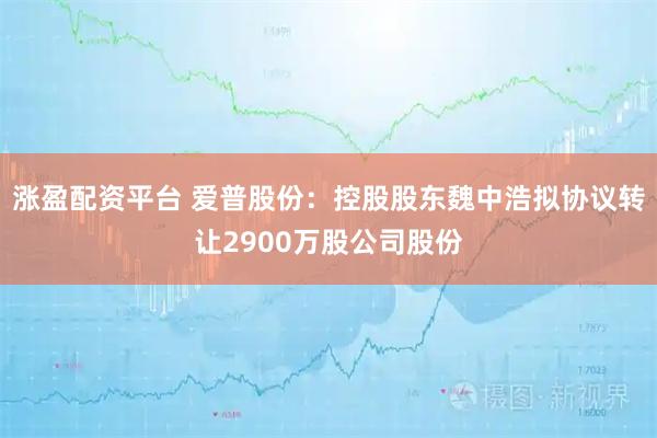 涨盈配资平台 爱普股份：控股股东魏中浩拟协议转让2900万股公司股份