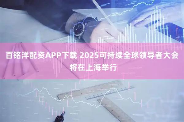 百铭洋配资APP下载 2025可持续全球领导者大会 将在上海举行