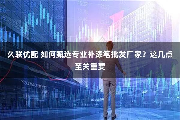 久联优配 如何甄选专业补漆笔批发厂家?这几点至关重要