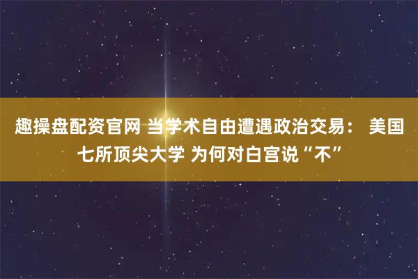 趣操盘配资官网 当学术自由遭遇政治交易： 美国七所顶尖大学 为何对白宫说“不”