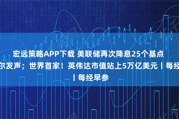宏远策略APP下载 美联储再次降息25个基点 鲍威尔发声；世界首家！英伟达市值站上5万亿美元丨每经早参