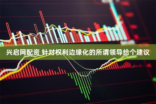 兴启网配资 针对权利边缘化的所谓领导给个建议