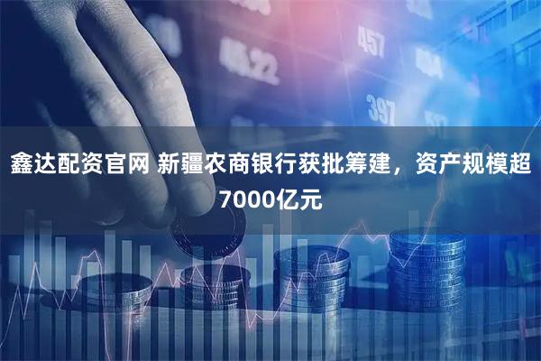 鑫达配资官网 新疆农商银行获批筹建，资产规模超7000亿元