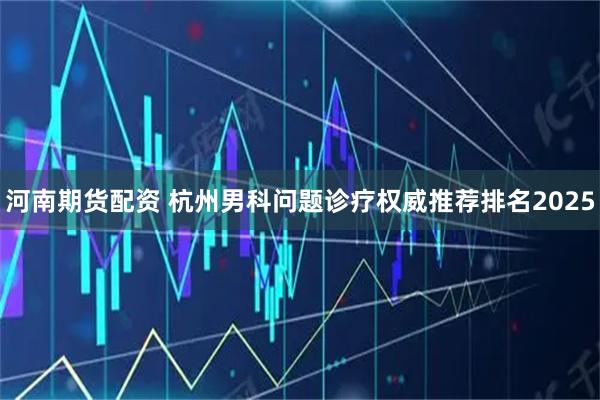 河南期货配资 杭州男科问题诊疗权威推荐排名2025