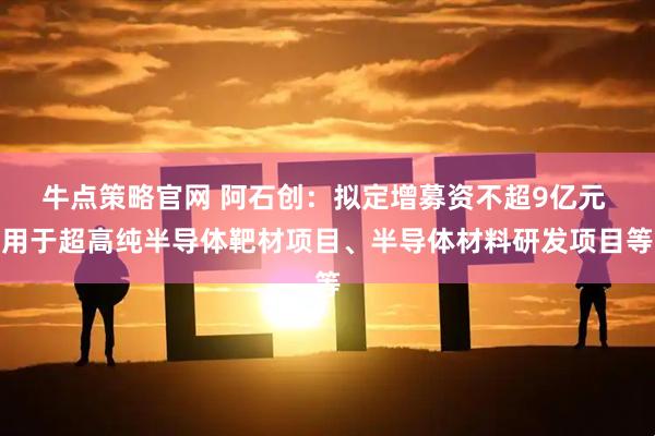 牛点策略官网 阿石创：拟定增募资不超9亿元 用于超高纯半导体靶材项目、半导体材料研发项目等