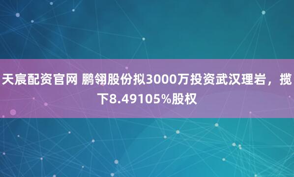 天宸配资官网 鹏翎股份拟3000万投资武汉理岩，揽下8.49105%股权
