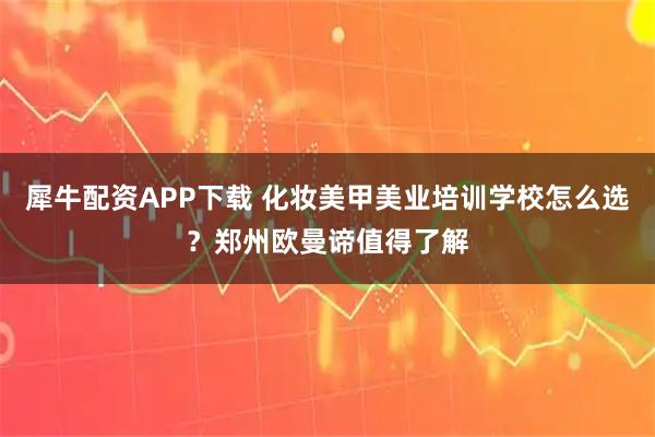 犀牛配资APP下载 化妆美甲美业培训学校怎么选？郑州欧曼谛值得了解