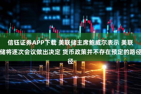 信钰证券APP下载 美联储主席鲍威尔表示 美联储将逐次会议做出决定 货币政策并不存在预定的路径
