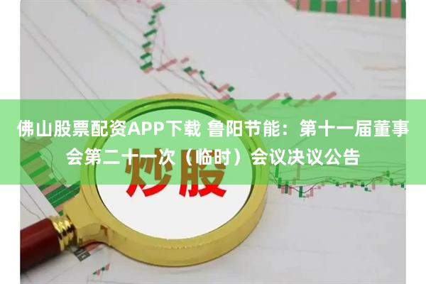 佛山股票配资APP下载 鲁阳节能：第十一届董事会第二十一次（临时）会议决议公告