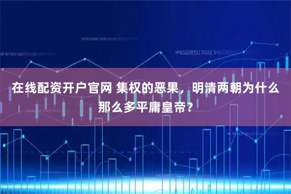 在线配资开户官网 集权的恶果，明清两朝为什么那么多平庸皇帝？