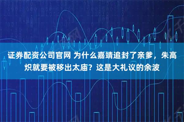 证券配资公司官网 为什么嘉靖追封了亲爹，朱高炽就要被移出太庙？这是大礼议的余波
