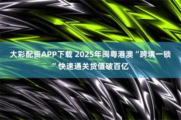 大彩配资APP下载 2025年闽粤港澳“跨境一锁”快速通关货值破百亿