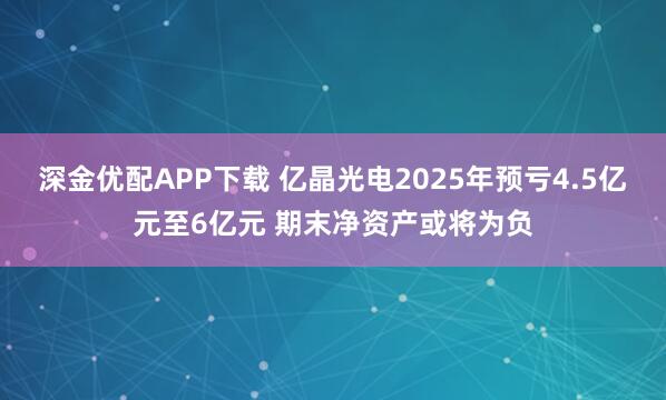 深金优配APP下载 亿晶光电2025年预亏4.5亿元至6亿元 期末净资产或将为负