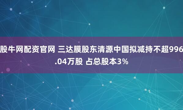 股牛网配资官网 三达膜股东清源中国拟减持不超996.04万股 占总股本3%