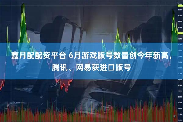 鑫月配配资平台 6月游戏版号数量创今年新高，腾讯、网易获进口版号