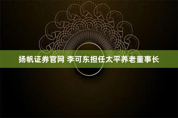 扬帆证券官网 李可东担任太平养老董事长