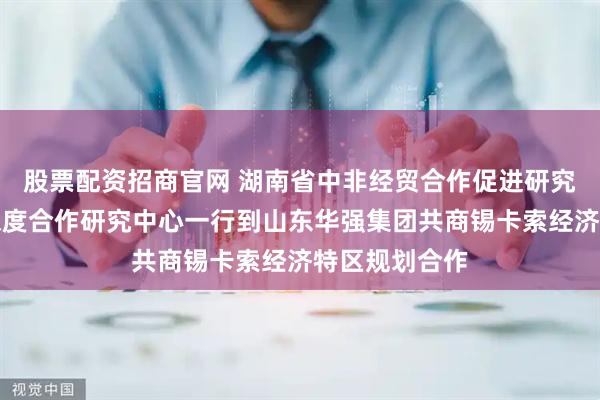 股票配资招商官网 湖南省中非经贸合作促进研究会中非经贸深度合作研究中心一行到山东华强集团共商锡卡索经济特区规划合作