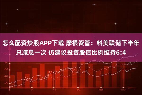 怎么配资炒股APP下载 摩根资管:料美联储下半年只减息一次 仍建议投资股债比例维持6:4