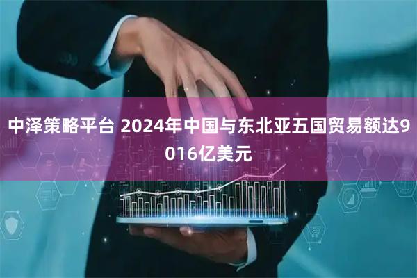 中泽策略平台 2024年中国与东北亚五国贸易额达9016亿美元