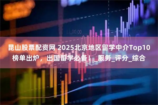 昆山股票配资网 2025北京地区留学中介Top10榜单出炉，出国留学必备！_服务_评分_综合