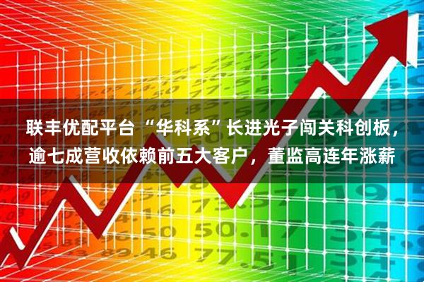 联丰优配平台 “华科系”长进光子闯关科创板,逾七成营收依赖前五大客户,董监高连年涨薪