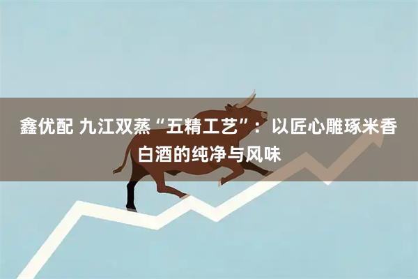 鑫优配 九江双蒸“五精工艺”：以匠心雕琢米香白酒的纯净与风味