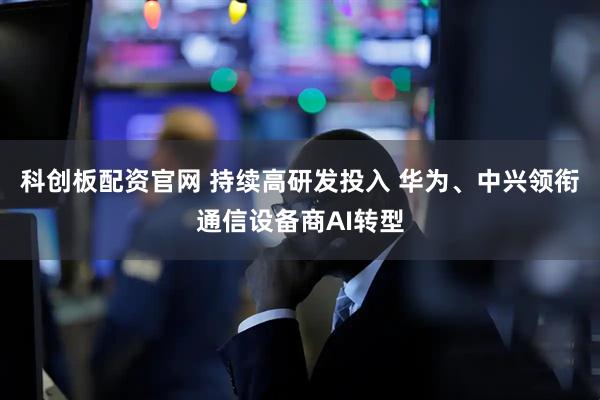 科创板配资官网 持续高研发投入 华为、中兴领衔通信设备商AI转型