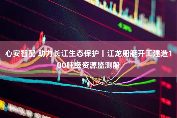 心安智配 助力长江生态保护丨江龙船艇开工建造100吨级资源监测船