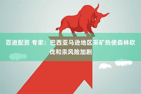 百进配资 专家：巴西亚马逊地区采矿热使森林砍伐和汞风险加剧