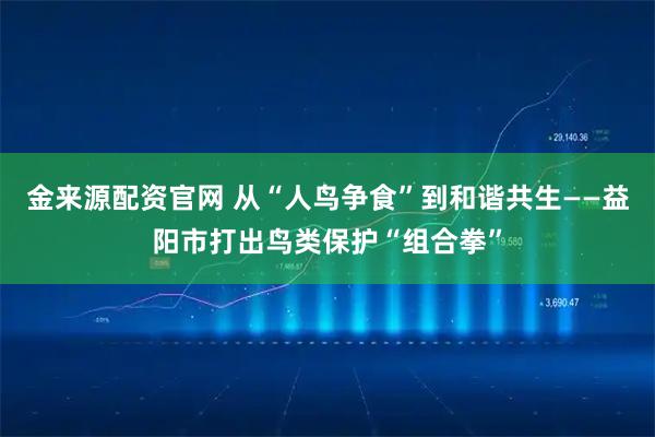 金来源配资官网 从“人鸟争食”到和谐共生——益阳市打出鸟类保护“组合拳”